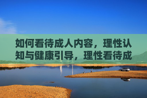 如何看待成人内容，理性认知与健康引导，理性看待成人内容，健康认知与引导之道
