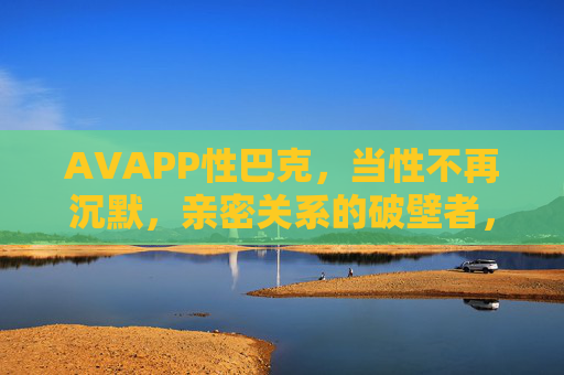 AVAPP性巴克，当性不再沉默，亲密关系的破壁者，当性不再沉默，亲密关系的破壁者