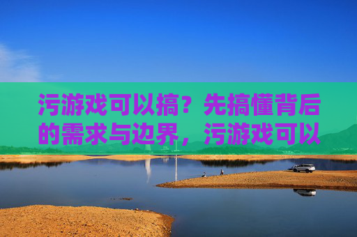 污游戏可以搞？先搞懂背后的需求与边界，污游戏可以搞？先懂需求与边界
