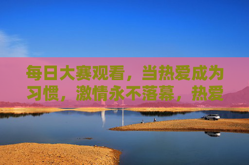 每日大赛观看，当热爱成为习惯，激情永不落幕，热爱成习惯，大赛激情永不落幕