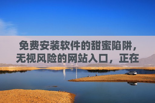 免费安装软件的甜蜜陷阱，无视风险的网站入口，正在窃取你的安全？免费软件的甜蜜陷阱，无视风险的网站入口正窃取安全