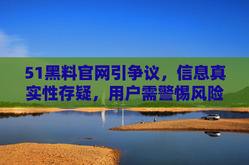 51黑料官网引争议，信息真实性存疑，用户需警惕风险，51黑料官网引争议 信息真实性存疑用户需警惕