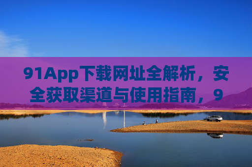 91App下载网址全解析，安全获取渠道与使用指南，91App下载网址全解析，安全获取渠道与使用指南