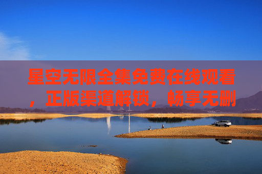 星空无限全集免费在线观看，正版渠道解锁，畅享无删减星空之旅，星空无限全集免费观看，正版无删减畅享之旅