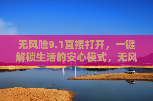 无风险9.1直接打开，一键解锁生活的安心模式，无风险9.1直接打开，一键解锁安心生活