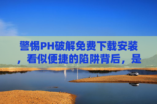警惕PH破解免费下载安装，看似便捷的陷阱背后，是法律与安全的双重风险，警惕PH破解免费下载安装，看似便捷陷阱背后的法律与安全双重风险