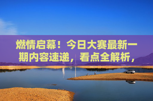 燃情启幕！今日大赛最新一期内容速递，看点全解析，燃情启幕！今日大赛最新一期速递看点全解析