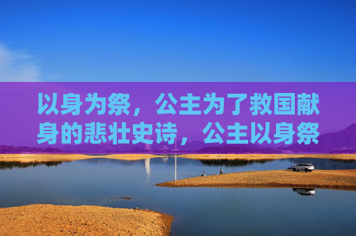 以身为祭，公主为了救国献身的悲壮史诗，公主以身祭国，悲壮史诗