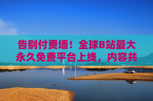 告别付费墙！全球B站最大永久免费平台上线，内容共享进入零门槛时代，全球B站最大永久免费平台上线，共享零门槛，告别付费墙