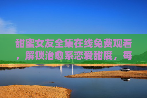 甜蜜女友全集在线免费观看，解锁治愈系恋爱甜度，每一帧都是心动暴击！甜蜜女友全集，治愈系恋爱甜度全解锁，每一帧都是心动暴击！