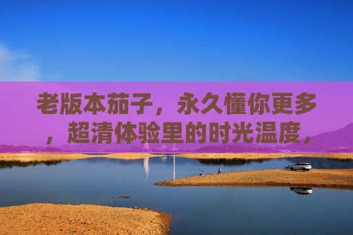 老版本茄子，永久懂你更多，超清体验里的时光温度，老版本茄子，懂你时光的超清温度