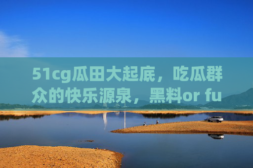 51cg瓜田大起底，吃瓜群众的快乐源泉，黑料or fun？看这里！51cg瓜田大起底，吃瓜的快乐源泉，黑料or fun？