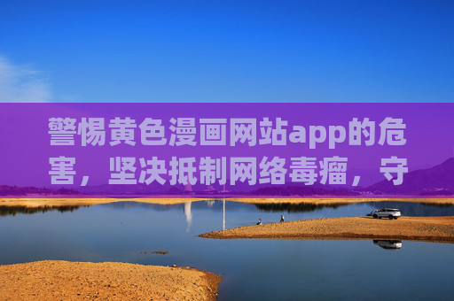 警惕黄色漫画网站app的危害，坚决抵制网络毒瘤，守护健康网络环境，警惕黄色漫画网站app危害 守护健康网络环境