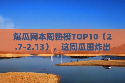 爆瓜网本周热榜TOP10（2.7-2.13），这周瓜田炸出连环雷！从顶流塌房到素人逆袭，瓜藤缠到你手机发烫？爆瓜网热榜TOP10（2.7-2.13），连环雷炸瓜田！顶流塌房素人逆袭，手机发烫