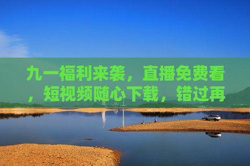 九一福利来袭，直播免费看，短视频随心下载，错过再等一年！九一福利来袭，直播免费看，短视频随心下载，错过再等一年！