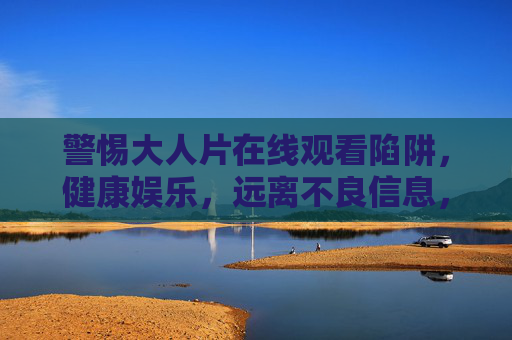警惕大人片在线观看陷阱，健康娱乐，远离不良信息，大人片在线陷阱，警惕不良，健康娱乐
