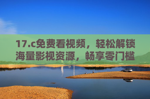 17.c免费看视频，轻松解锁海量影视资源，畅享零门槛观影乐趣，免费解锁海量影视资源，零门槛畅享观影乐趣