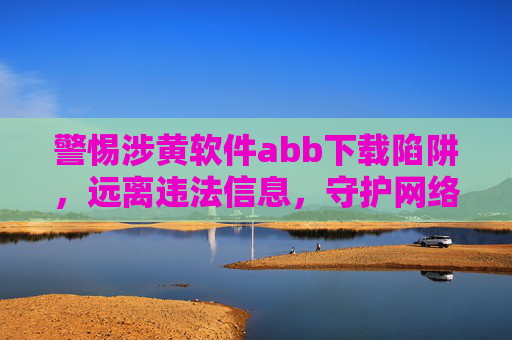 警惕涉黄软件abb下载陷阱，远离违法信息，守护网络安全与个人清白，警惕涉黄软件abb下载陷阱，守护网络安全与个人清白