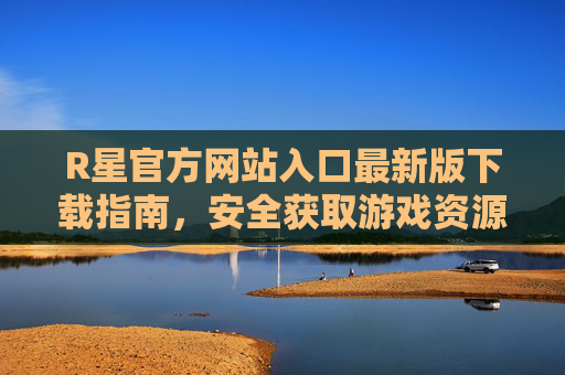 R星官方网站入口最新版下载指南，安全获取游戏资源全攻略，R星官网最新版下载入口，安全获取游戏资源全攻略