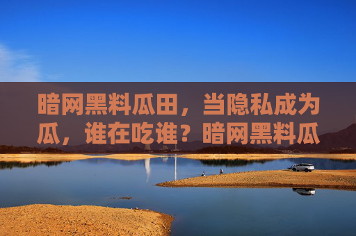 暗网黑料瓜田，当隐私成为瓜，谁在吃谁？暗网黑料瓜田，隐私成瓜，谁在吃谁？