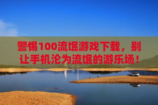 警惕100流氓游戏下载，别让手机沦为流氓的游乐场！警惕100流氓游戏下载，手机别成流氓游乐场！