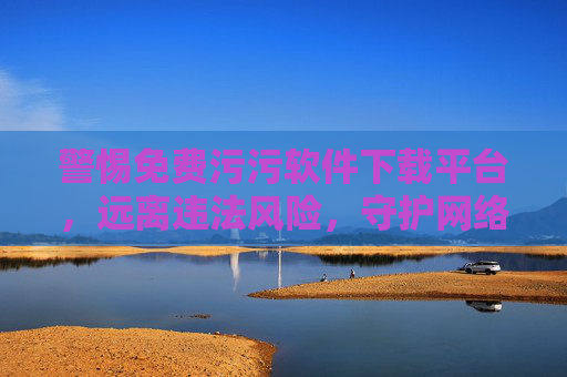 警惕免费污污软件下载平台，远离违法风险，守护网络安全，警惕免费污污软件下载平台，远离违法风险，守护网络安全