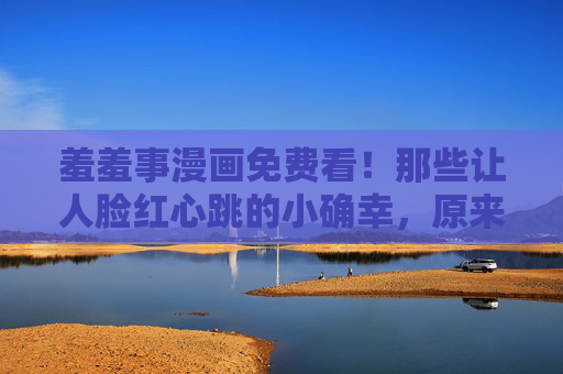 羞羞事漫画免费看！那些让人脸红心跳的小确幸，原来不必花钱，羞羞事漫画免费看！脸红心跳的小确幸无需花钱