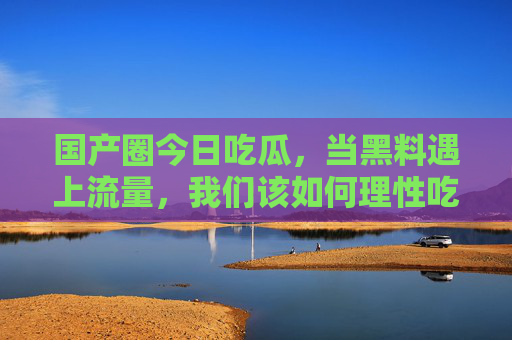 国产圈今日吃瓜，当黑料遇上流量，我们该如何理性吃瓜？国产圈吃瓜，黑料遇上流量，如何理性吃瓜？