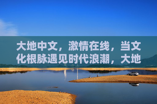 大地中文，激情在线，当文化根脉遇见时代浪潮，大地中文，文化根脉遇见时代浪潮