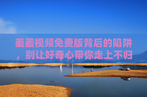 羞羞视频免费版背后的陷阱，别让好奇心带你走上不归路，羞羞视频免费版陷阱，好奇心莫引不归路