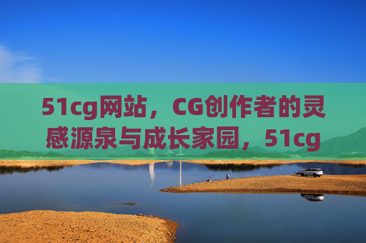 51cg网站，CG创作者的灵感源泉与成长家园，51cg，CG创作者的灵感源泉与成长家园