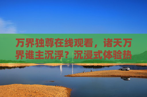 万界独尊在线观看，诸天万界谁主沉浮？沉浸式体验热血逆袭之旅，万界独尊，热血逆袭，谁主万界