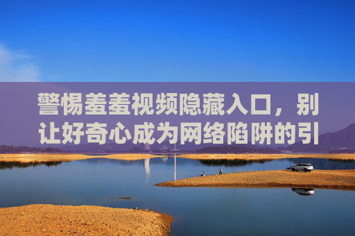 警惕羞羞视频隐藏入口，别让好奇心成为网络陷阱的引路者，警惕羞羞视频隐藏入口，别让好奇心成为网络陷阱的引路者