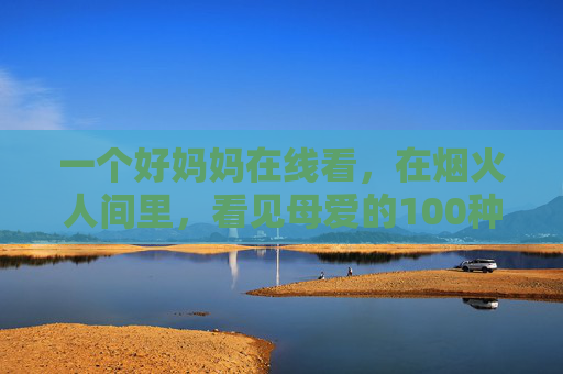 一个好妈妈在线看，在烟火人间里，看见母爱的100种模样，烟火人间里的好妈妈，母爱的100种模样