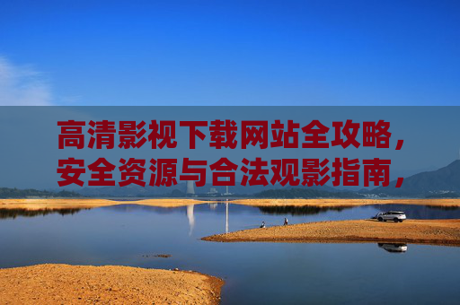 高清影视下载网站全攻略，安全资源与合法观影指南，安全合法高清影视下载全攻略