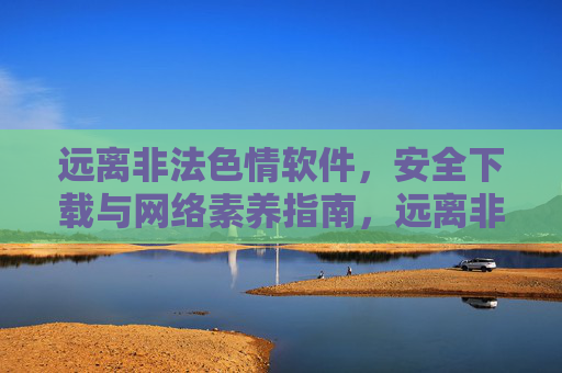 远离非法色情软件，安全下载与网络素养指南，远离非法色情软件，安全下载与网络素养指南