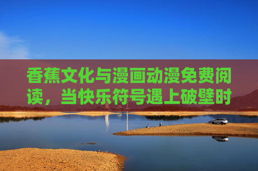 香蕉文化与漫画动漫免费阅读，当快乐符号遇上破壁时代，香蕉文化与漫漫破壁，快乐符号的免费阅读时代
