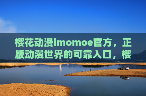 樱花动漫imomoe官方，正版动漫世界的可靠入口，樱花动漫imomoe官方，正版动漫世界的可靠入口