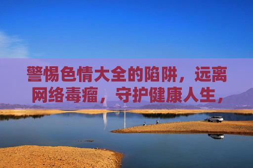 警惕色情大全的陷阱，远离网络毒瘤，守护健康人生，警惕色情大全，远离网络毒瘤，守护健康人生