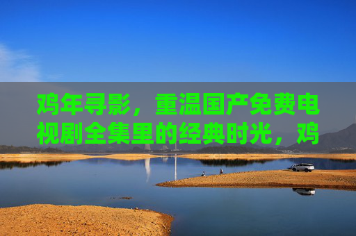 鸡年寻影，重温国产免费电视剧全集里的经典时光，鸡年寻影，重温国产免费剧集经典时光