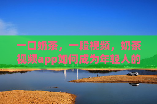 一口奶茶，一段视频，奶茶视频app如何成为年轻人的快乐充电站，一口奶茶一段视频，奶茶视频app成年轻人快乐充电站
