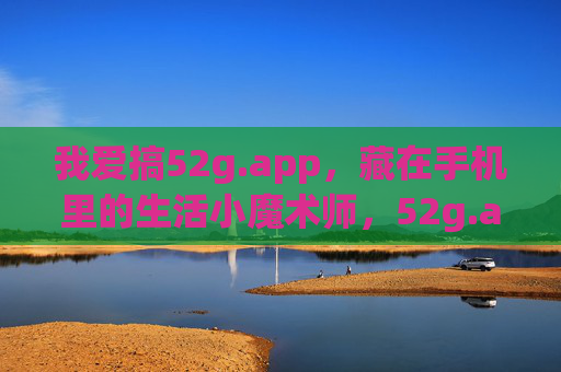 我爱搞52g.app，藏在手机里的生活小魔术师，52g.app，藏在手机里的生活小魔术师