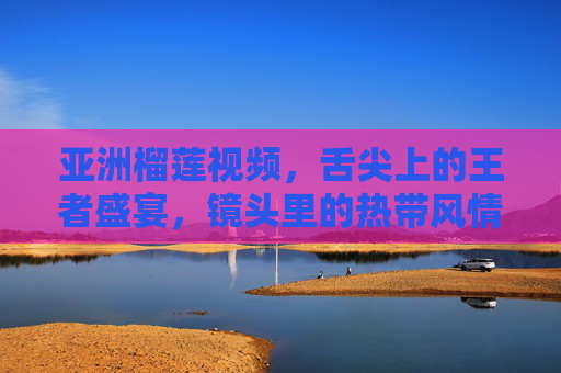 亚洲榴莲视频，舌尖上的王者盛宴，镜头里的热带风情，亚洲榴莲，舌尖王者·镜头热带盛宴