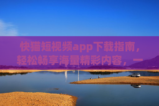 快猫短视频app下载指南，轻松畅享海量精彩内容，一键开启你的短视频之旅！快猫短视频app下载指南