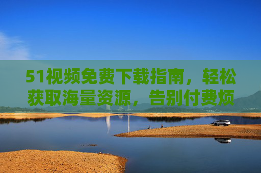 51视频免费下载指南，轻松获取海量资源，告别付费烦恼！51视频免费下载指南，轻松获取海量资源，告别付费烦恼