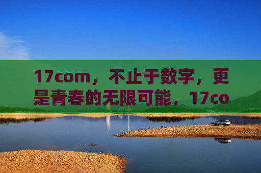 17com，不止于数字，更是青春的无限可能，17com，不止数字，青春无界