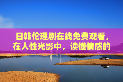 日韩伦理剧在线免费观看，在人性光影中，读懂情感的复杂与真实，日韩伦理剧，人性光影中的情感复杂与真实