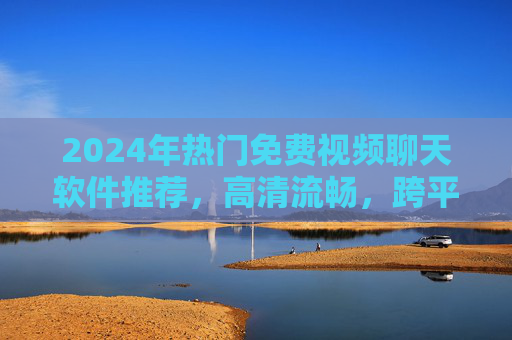 2024年热门免费视频聊天软件推荐，高清流畅，跨平台畅聊，2024年热门免费视频聊天软件推荐，高清流畅跨平台畅聊
