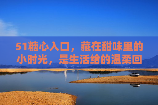 51糖心入口，藏在甜味里的小时光，是生活给的温柔回响，甜味小时光，生活给的温柔回响