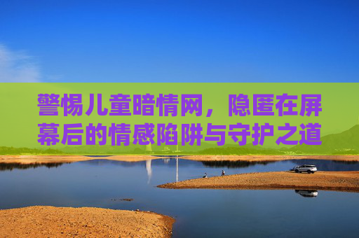 警惕儿童暗情网，隐匿在屏幕后的情感陷阱与守护之道，警惕儿童暗情网，屏幕后的情感陷阱与守护之道